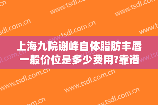 上海九院谢峰自体脂肪丰唇一般价位是多少费用?靠谱吗?(上海九院自体脂肪丰胸价格)