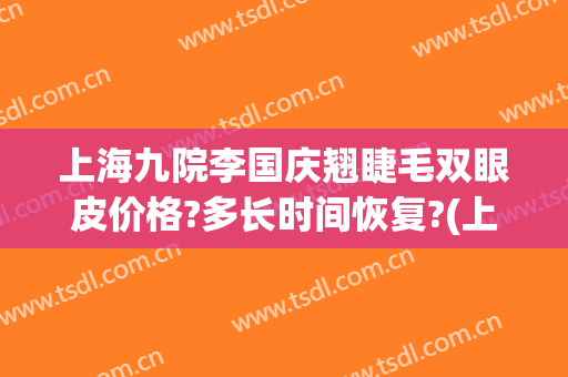上海九院李国庆翘睫毛双眼皮价格?多长时间恢复?(上海九院整形双眼皮专家)