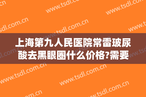 上海第九人民医院常雷玻尿酸去黑眼圈什么价格?需要多久恢复?(上海九院祛黑眼圈)