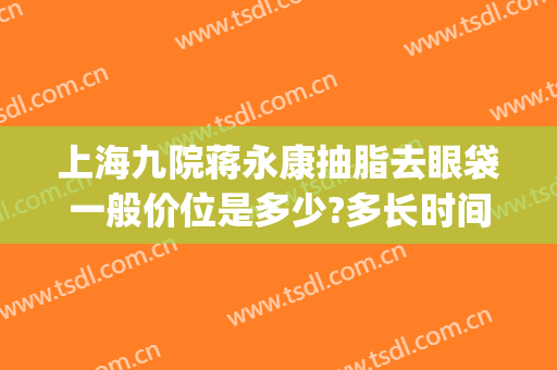 上海九院蒋永康抽脂去眼袋一般价位是多少?多长时间恢复?(上海九院祛眼袋价格)