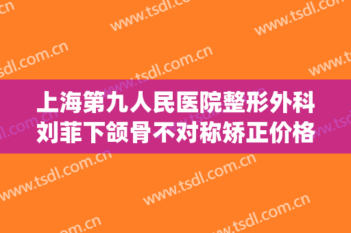 上海第九人民医院整形外科刘菲下颌骨不对称矫正价格表!怎么样?(上海第九整形美容医院刘菲)