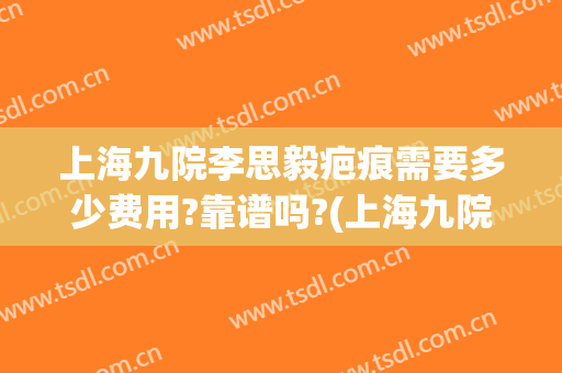 上海九院李思毅疤痕需要多少费用?靠谱吗?(上海九院去疤痕怎么样)