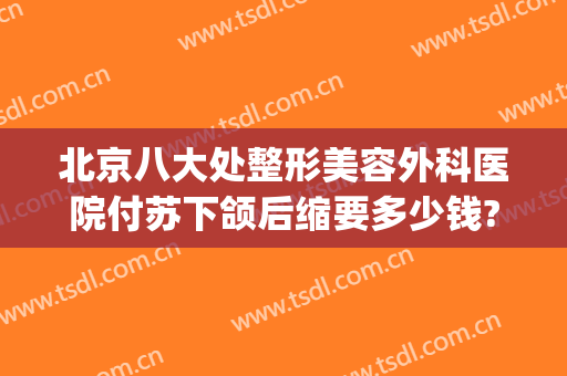 北京八大处整形美容外科医院付苏下颌后缩要多少钱?怎么样?(北京八大处整形医生推荐)