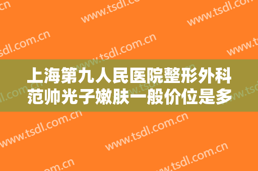 上海第九人民医院整形外科范帅光子嫩肤一般价位是多少?有哪些优势?