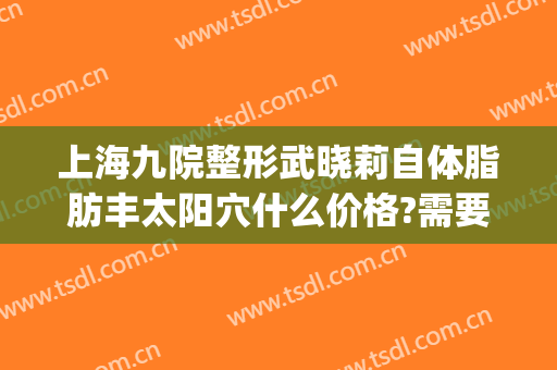 上海九院整形武晓莉自体脂肪丰太阳穴什么价格?需要多久恢复?(上海九院脂肪填充面部整形专家)