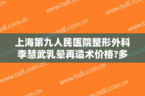 上海第九人民医院整形外科李慧武乳晕再造术价格?多长时间恢复?