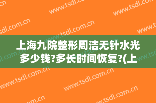 上海九院整形周洁无针水光多少钱?多长时间恢复?(上海九院 无针水光)