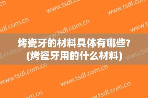 烤瓷牙的材料具体有哪些?(烤瓷牙用的什么材料)