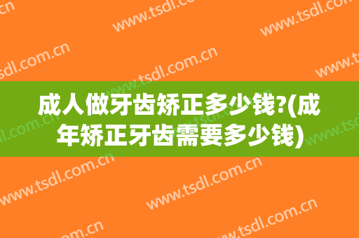 成人做牙齿矫正多少钱?(成年矫正牙齿需要多少钱)