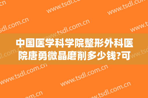 中国医学科学院整形外科医院唐勇微晶磨削多少钱?可靠吗?(北京整形医院微晶磨削)