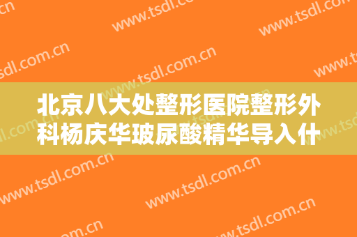 北京八大处整形医院整形外科杨庆华玻尿酸精华导入什么价格?可靠吗?