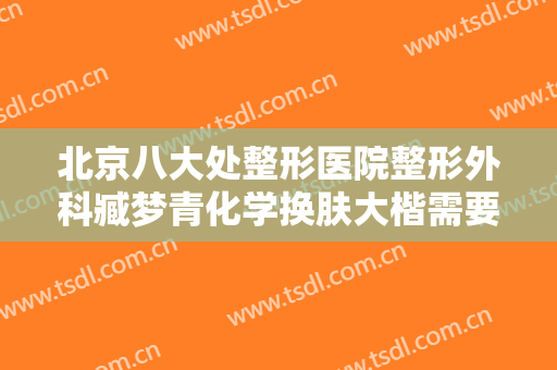 北京八大处整形医院整形外科臧梦青化学换肤大楷需要多少费用?多长时间恢复?