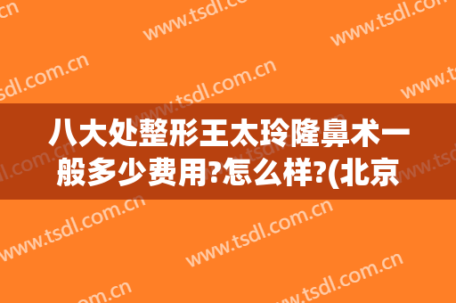 八大处整形王太玲隆鼻术一般多少费用?怎么样?(北京八大处整容整形医院)