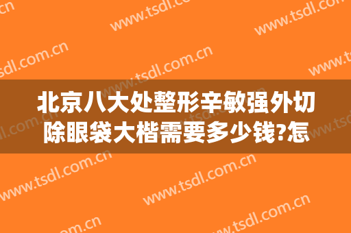 北京八大处整形辛敏强外切除眼袋大楷需要多少钱?怎么样?(八大处整形眼袋最好专家)