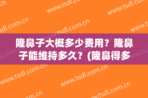 隆鼻子大概多少费用？隆鼻子能维持多久？(隆鼻得多少费用)
