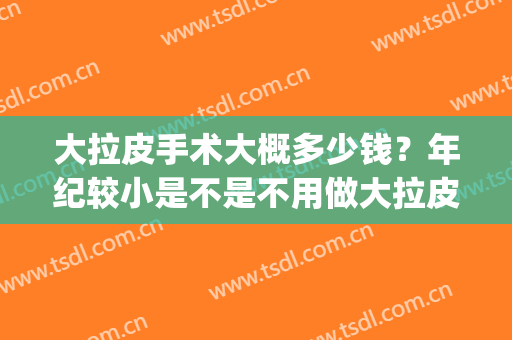 大拉皮手术大概多少钱？年纪较小是不是不用做大拉皮？(做小拉皮手术需要多少钱)