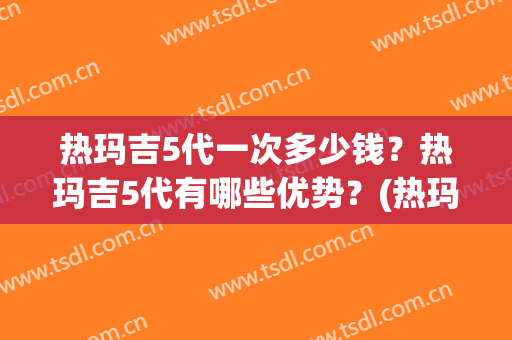 热玛吉5代一次多少钱？热玛吉5代有哪些优势？(热玛吉五代多少钱一次啊)