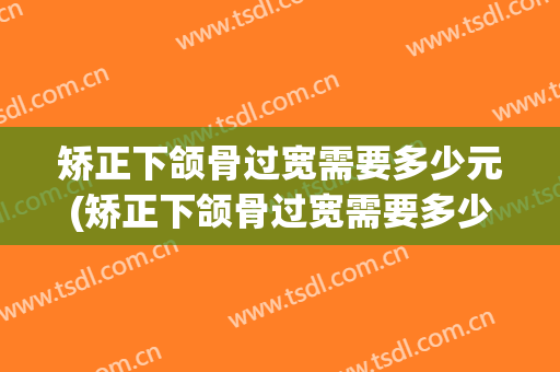 矫正下颌骨过宽需要多少元(矫正下颌骨过宽需要多少元费用)