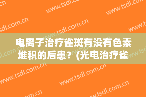 电离子治疗雀斑有没有色素堆积的后患？(光电治疗雀斑)