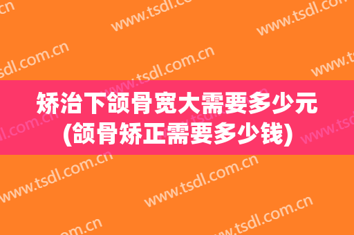 矫治下颌骨宽大需要多少元(颌骨矫正需要多少钱)