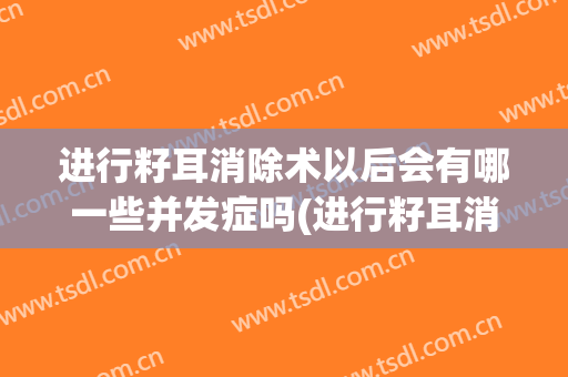 进行籽耳消除术以后会有哪一些并发症吗(进行籽耳消除术以后会有哪一些并发症吗为什么)