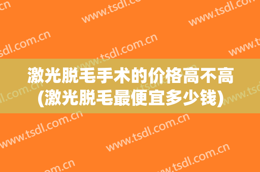 激光脱毛手术的价格高不高(激光脱毛最便宜多少钱)
