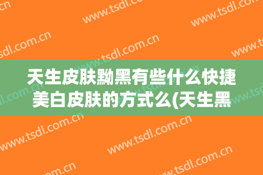 天生皮肤黝黑有些什么快捷美白皮肤的方式么(天生黑皮肤如何美白)