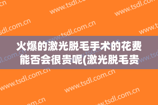 火爆的激光脱毛手术的花费能否会很贵呢(激光脱毛贵吗?)