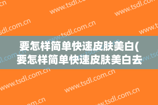 要怎样简单快速皮肤美白(要怎样简单快速皮肤美白去黄)