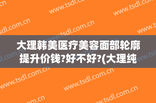 大理韩美医疗美容面部轮廓提升价钱?好不好?(大理纯美医疗美容整形)