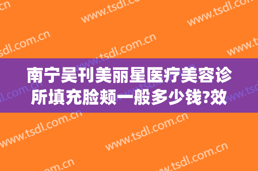 南宁吴刊美丽星医疗美容诊所填充脸颊一般多少钱?效果怎么样?(南宁悦星整形美容医院电话)
