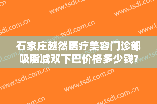 石家庄越然医疗美容门诊部吸脂减双下巴价格多少钱?效果怎么样?