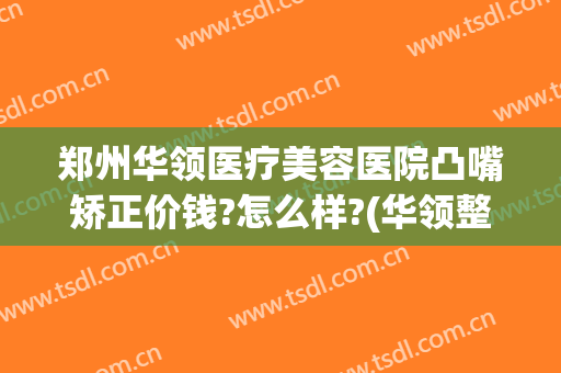 郑州华领医疗美容医院凸嘴矫正价钱?怎么样?(华领整形郑州电话)