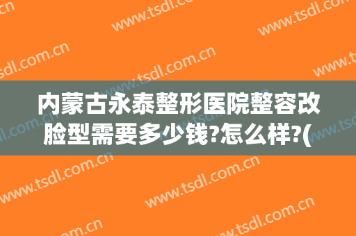 内蒙古永泰整形医院整容改脸型需要多少钱?怎么样?(内蒙古永泰整形医院整容改脸型需要多少钱?怎么样收费)