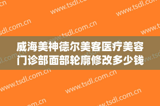 威海美神德尔美客医疗美容门诊部面部轮廓修改多少钱?贵不贵?(德尔美客医疗整形医院电话)