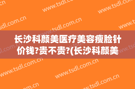 长沙科颜美医疗美容瘦脸针价钱?贵不贵?(长沙科颜美整形正规吗?)