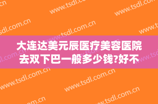 大连达美元辰医疗美容医院去双下巴一般多少钱?好不好?(大连哪家整形美容院好)