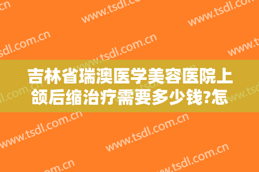 吉林省瑞澳医学美容医院上颌后缩治疗需要多少钱?怎么样?
