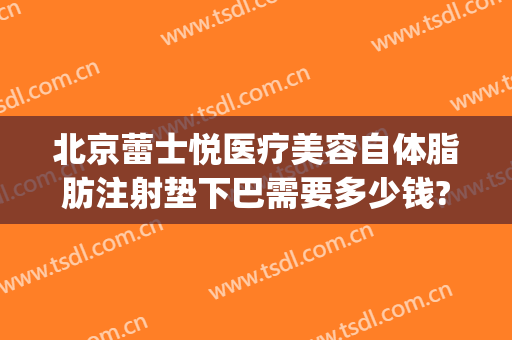 北京蕾士悦医疗美容自体脂肪注射垫下巴需要多少钱?有哪些优势?(北京蕾士悦整形)