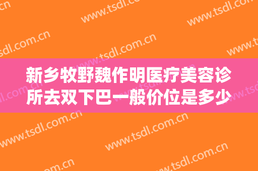 新乡牧野魏作明医疗美容诊所去双下巴一般价位是多少费用?靠谱吗?(新乡魏作明医疗整形美容医院)
