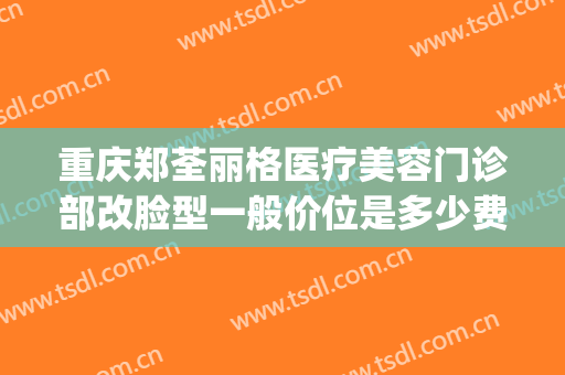重庆郑荃丽格医疗美容门诊部改脸型一般价位是多少费用?好不好?(重庆郑荃丽格医疗美容(总院)医疗美容门诊部正规吗)