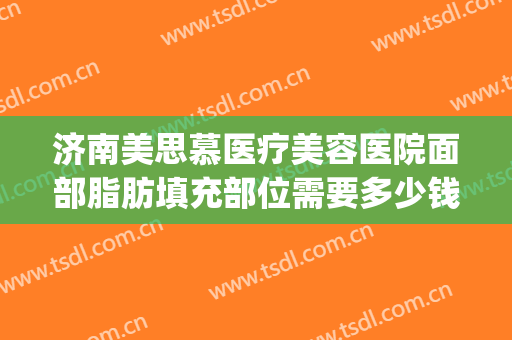 济南美思慕医疗美容医院面部脂肪填充部位需要多少钱?靠谱吗?(济南美思慕整形正规吗)