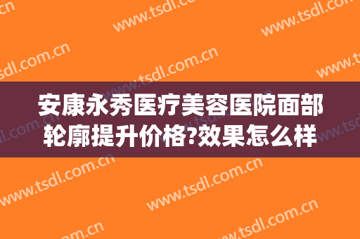 安康永秀医疗美容医院面部轮廓提升价格?效果怎么样?(永康东方整形美容医院)