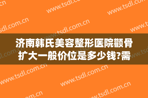 济南韩氏美容整形医院颧骨扩大一般价位是多少钱?需要多久恢复?(济南韩氏整形价格表)