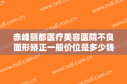 赤峰丽都医疗美容医院不良面形矫正一般价位是多少钱?需要多久恢复?