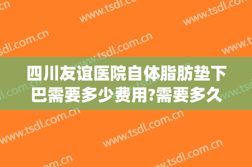四川友谊医院自体脂肪垫下巴需要多少费用?需要多久恢复?(垫下巴自体脂肪多少钱)