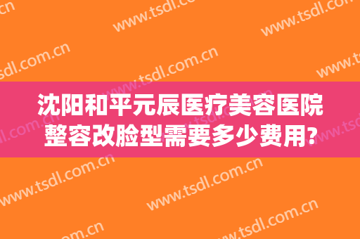 沈阳和平元辰医疗美容医院整容改脸型需要多少费用?有哪些优势?(沈阳医美整形美容医院怎么样)