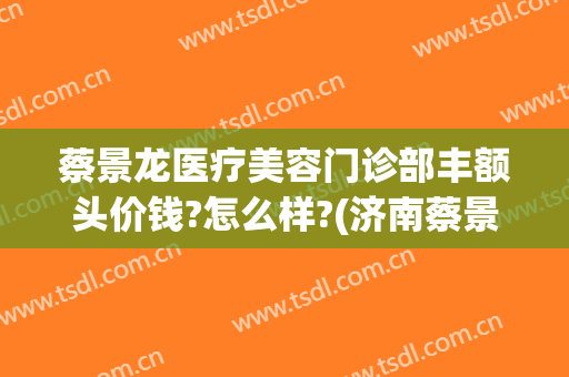 蔡景龙医疗美容门诊部丰额头价钱?怎么样?(济南蔡景龙医疗美容门诊)