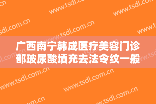 广西南宁韩成医疗美容门诊部玻尿酸填充去法令纹一般价位是多少费用?可靠吗?