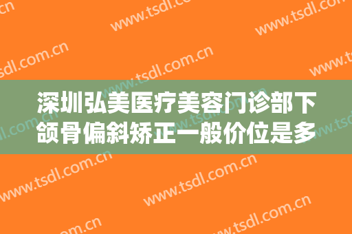 深圳弘美医疗美容门诊部下颌骨偏斜矫正一般价位是多少?怎么样?(深圳正颌医生)